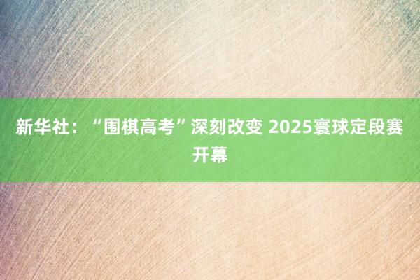 新华社：“围棋高考”深刻改变 2025寰球定段赛开幕