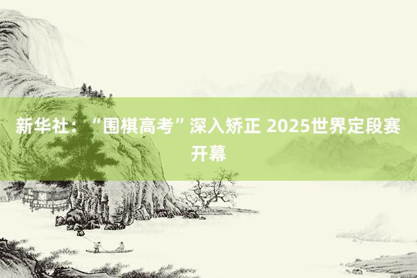 新华社：“围棋高考”深入矫正 2025世界定段赛开幕