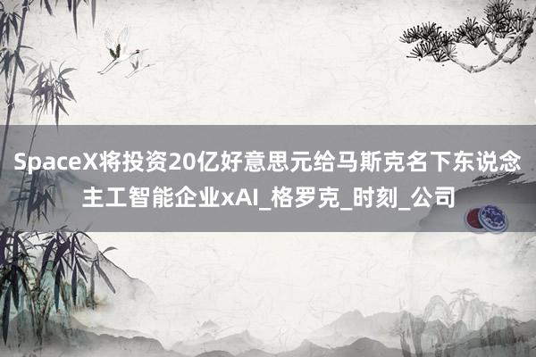 SpaceX将投资20亿好意思元给马斯克名下东说念主工智能企业xAI_格罗克_时刻_公司