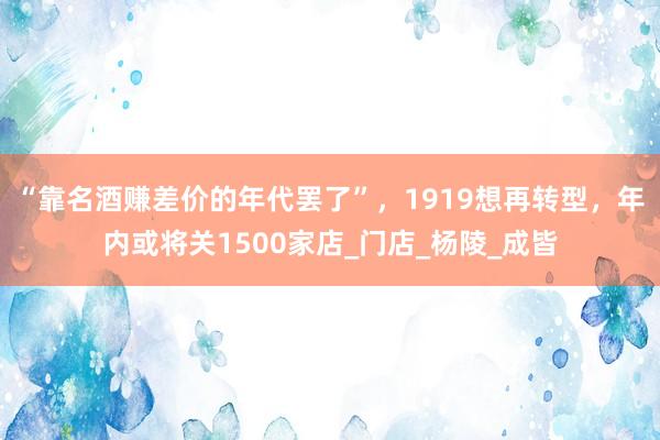 “靠名酒赚差价的年代罢了”，1919想再转型，年内或将关1500家店_门店_杨陵_成皆
