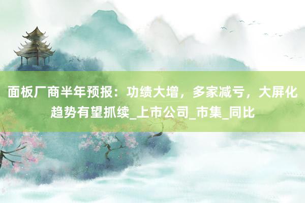 面板厂商半年预报：功绩大增，多家减亏，大屏化趋势有望抓续_上市公司_市集_同比
