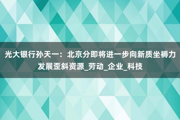光大银行孙天一：北京分即将进一步向新质坐褥力发展歪斜资源_劳动_企业_科技