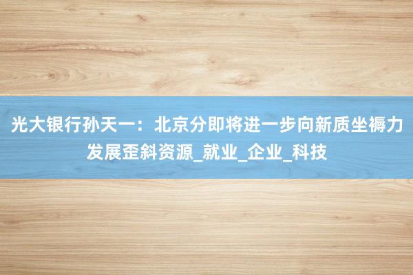 光大银行孙天一：北京分即将进一步向新质坐褥力发展歪斜资源_就业_企业_科技