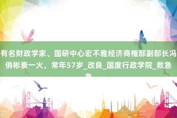 有名财政学家、国研中心宏不雅经济商榷部副部长冯俏彬衰一火，常年57岁_改良_国度行政学院_救急