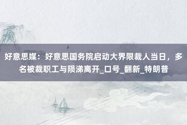 好意思媒：好意思国务院启动大界限裁人当日，多名被裁职工与陨涕离开_口号_翻新_特朗普