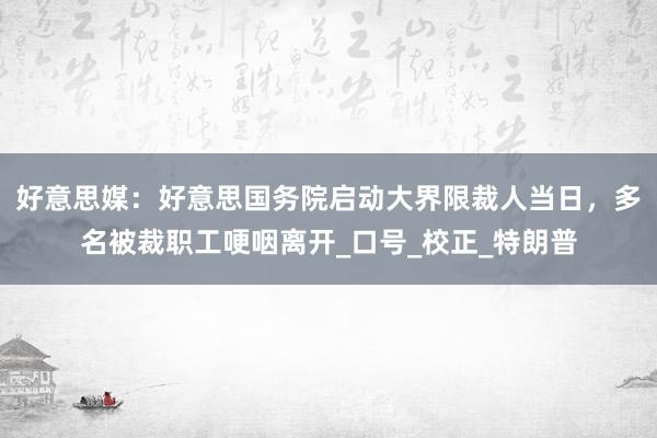 好意思媒：好意思国务院启动大界限裁人当日，多名被裁职工哽咽离开_口号_校正_特朗普