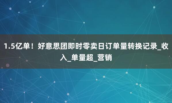1.5亿单！好意思团即时零卖日订单量转换记录_收入_单量超_营销