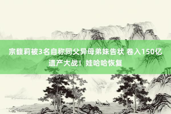 宗馥莉被3名自称同父异母弟妹告状 卷入150亿遗产大战！娃哈哈恢复