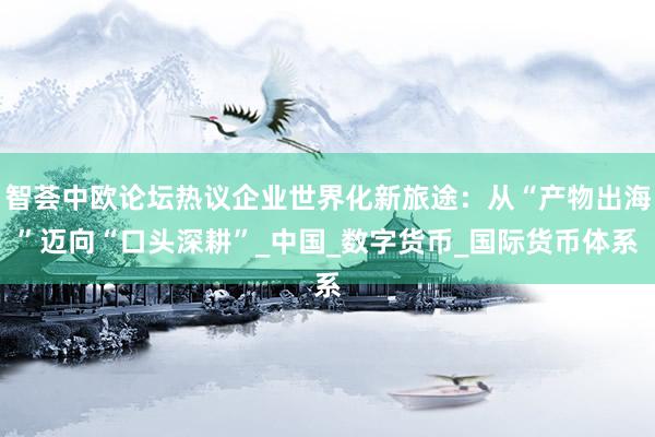 智荟中欧论坛热议企业世界化新旅途：从“产物出海”迈向“口头深耕”_中国_数字货币_国际货币体系
