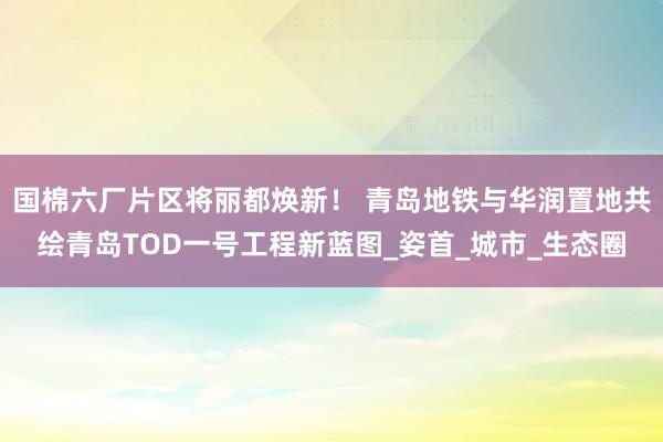 国棉六厂片区将丽都焕新！ 青岛地铁与华润置地共绘青岛TOD一号工程新蓝图_姿首_城市_生态圈