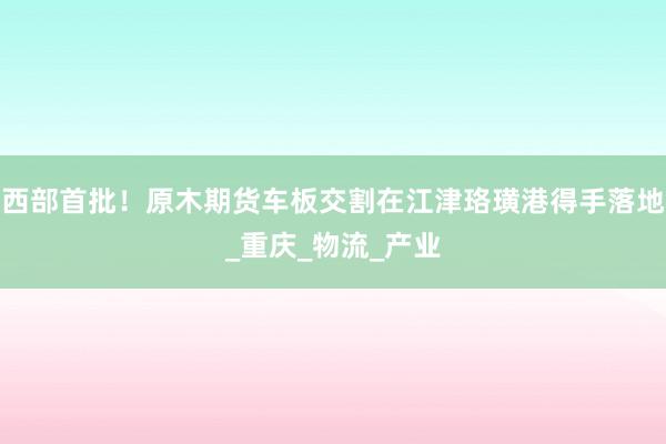 西部首批！原木期货车板交割在江津珞璜港得手落地_重庆_物流_产业