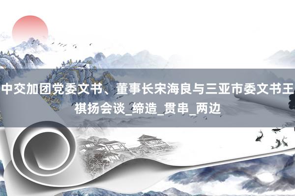 中交加团党委文书、董事长宋海良与三亚市委文书王祺扬会谈_缔造_贯串_两边