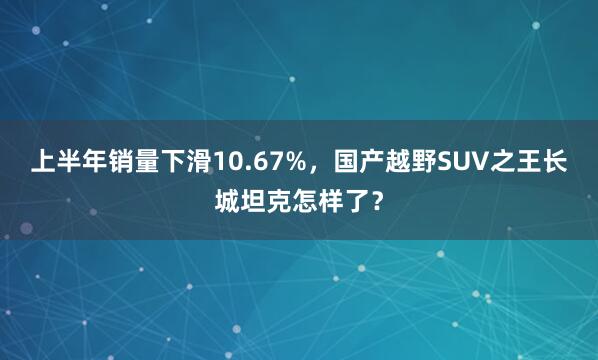 上半年销量下滑10.67%，国产越野SUV之王长城坦克怎样了？