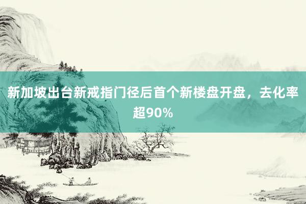新加坡出台新戒指门径后首个新楼盘开盘，去化率超90%