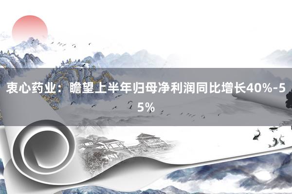 衷心药业：瞻望上半年归母净利润同比增长40%-55%