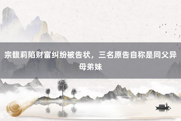 宗馥莉陷财富纠纷被告状，三名原告自称是同父异母弟妹