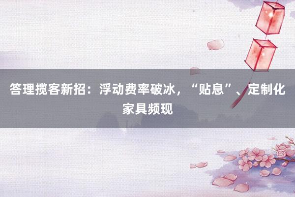 答理揽客新招：浮动费率破冰，“贴息”、定制化家具频现