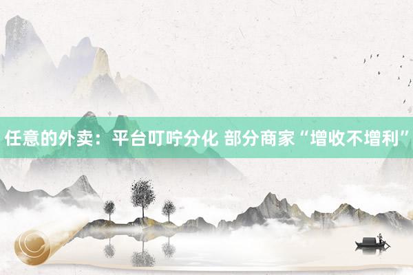 任意的外卖：平台叮咛分化 部分商家“增收不增利”