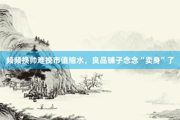 频频换帅难挽市值缩水，良品铺子念念“卖身”了