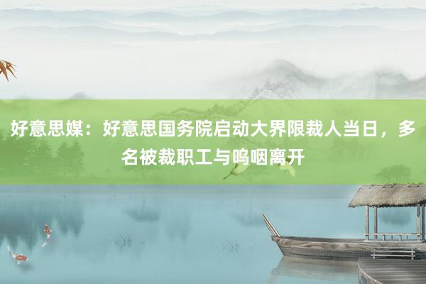 好意思媒：好意思国务院启动大界限裁人当日，多名被裁职工与呜咽离开