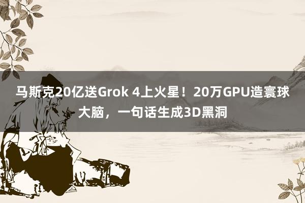 马斯克20亿送Grok 4上火星！20万GPU造寰球大脑，一句话生成3D黑洞