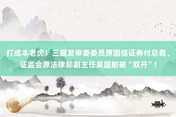 打成本老虎！三届发审委委员原国信证券付总裁、证监会原法律部副主任吴国舫被“双开”!