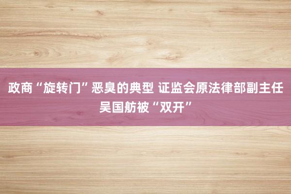 政商“旋转门”恶臭的典型 证监会原法律部副主任吴国舫被“双开”