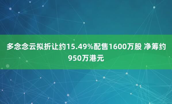 多念念云拟折让约15.49%配售1600万股 净筹约950万港元