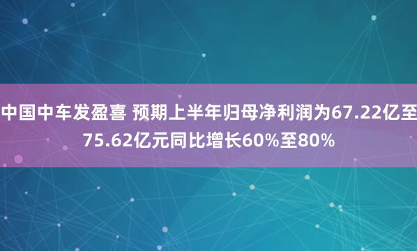 中国中车发盈喜 预期上半年归母净利润为67.22亿至75.62亿元同比增长60%至80%