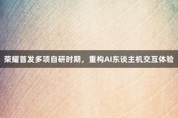 荣耀首发多项自研时期，重构AI东谈主机交互体验