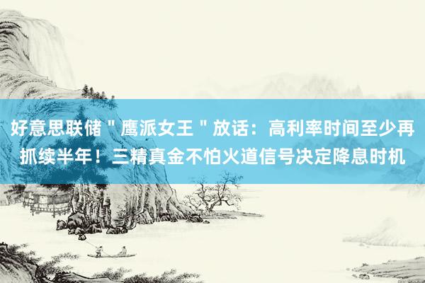 好意思联储＂鹰派女王＂放话：高利率时间至少再抓续半年！三精真金不怕火道信号决定降息时机
