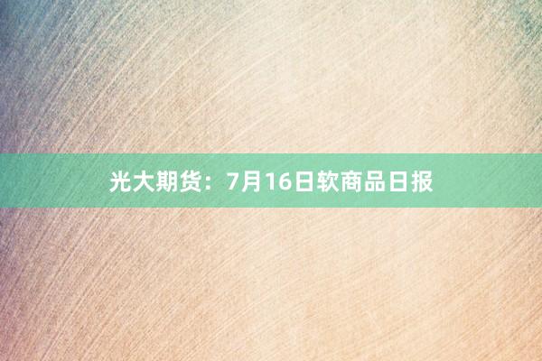 光大期货：7月16日软商品日报