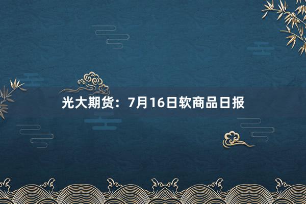光大期货：7月16日软商品日报