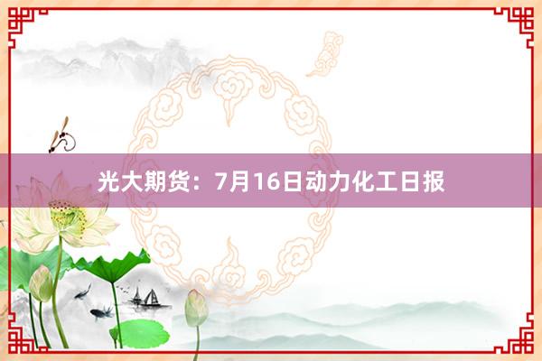 光大期货：7月16日动力化工日报