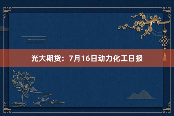 光大期货:7月16日动力化工日报