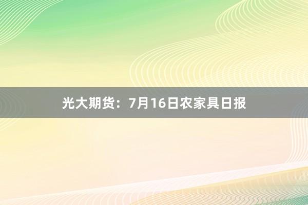 光大期货：7月16日农家具日报