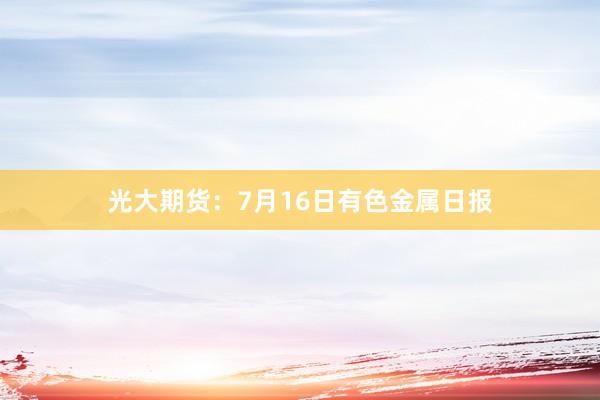 光大期货：7月16日有色金属日报