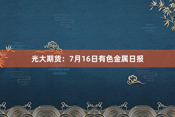 光大期货：7月16日有色金属日报