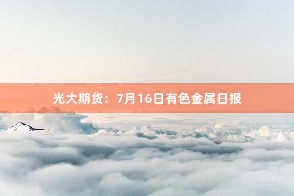 光大期货：7月16日有色金属日报