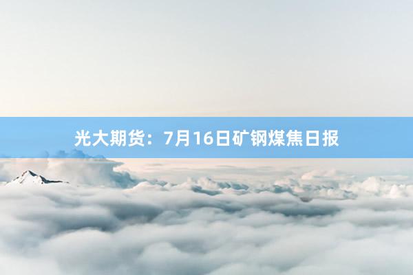 光大期货：7月16日矿钢煤焦日报