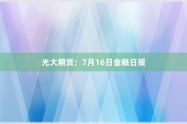光大期货：7月16日金融日报