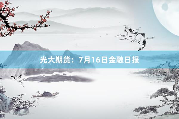 光大期货：7月16日金融日报