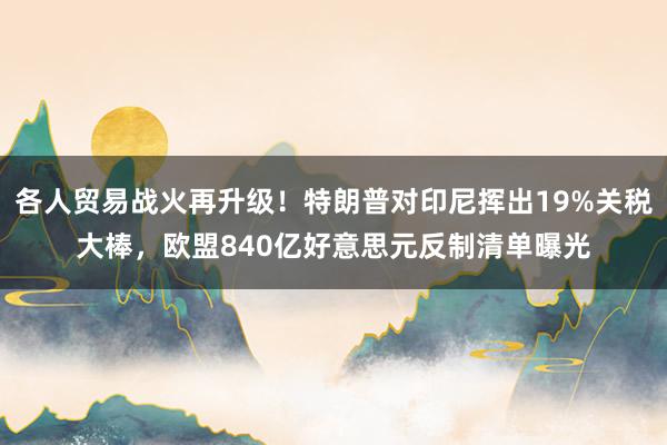 各人贸易战火再升级!特朗普对印尼挥出19%关税大棒,欧盟840亿好意思元反制清单曝光