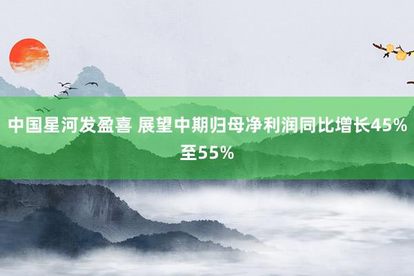 中国星河发盈喜 展望中期归母净利润同比增长45%至55%