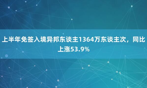 上半年免签入境异邦东谈主1364万东谈主次，同比上涨53.9%