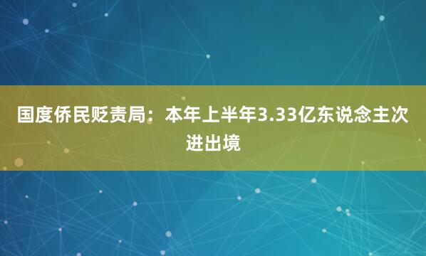 国度侨民贬责局：本年上半年3.33亿东说念主次进出境
