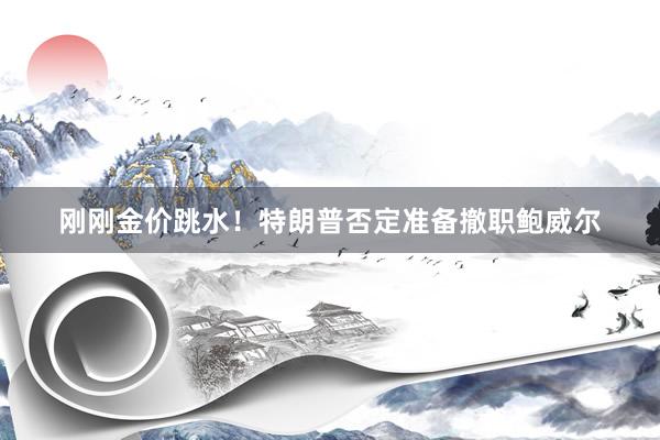 刚刚金价跳水！特朗普否定准备撤职鲍威尔