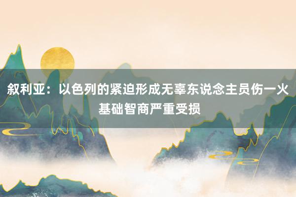 叙利亚：以色列的紧迫形成无辜东说念主员伤一火 基础智商严重受损