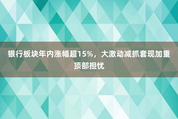 银行板块年内涨幅超15%，大激动减抓套现加重顶部担忧