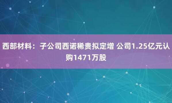 西部材料：子公司西诺稀贵拟定增 公司1.25亿元认购1471万股